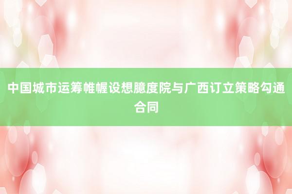 中国城市运筹帷幄设想臆度院与广西订立策略勾通合同
